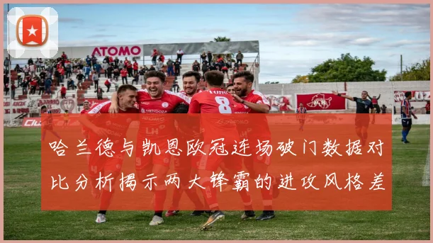 哈兰德与凯恩欧冠连场破门数据对比分析揭示两大锋霸的进攻风格差异